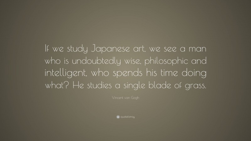 Vincent van Gogh Quote: “If we study Japanese art, we see a man who is undoubtedly wise, philosophic and intelligent, who spends his time doing what? He studies a single blade of grass.”