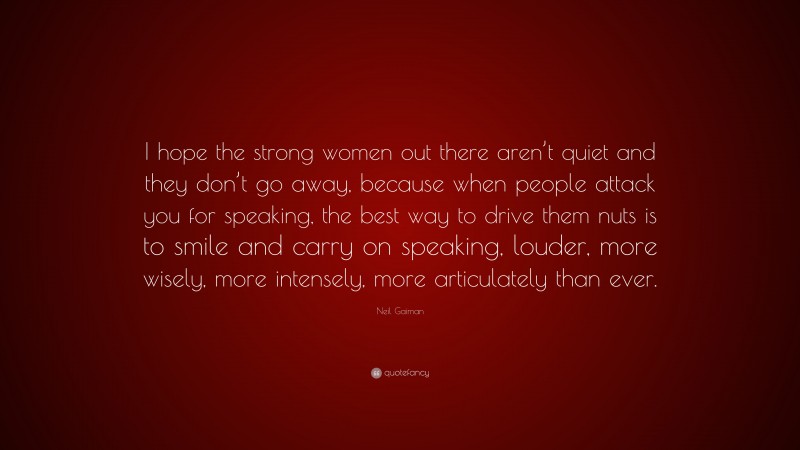 Neil Gaiman Quote: “I hope the strong women out there aren’t quiet and they don’t go away, because when people attack you for speaking, the best way to drive them nuts is to smile and carry on speaking, louder, more wisely, more intensely, more articulately than ever.”