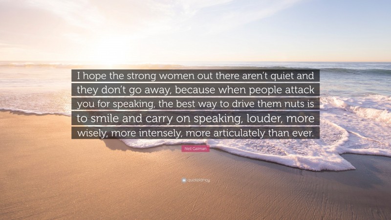 Neil Gaiman Quote: “I hope the strong women out there aren’t quiet and they don’t go away, because when people attack you for speaking, the best way to drive them nuts is to smile and carry on speaking, louder, more wisely, more intensely, more articulately than ever.”
