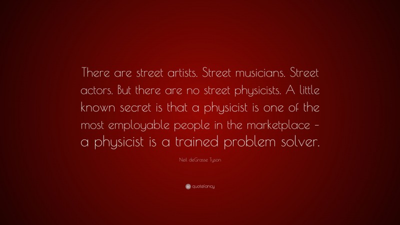 Neil deGrasse Tyson Quote: “There are street artists. Street musicians. Street actors. But there are no street physicists. A little known secret is that a physicist is one of the most employable people in the marketplace – a physicist is a trained problem solver.”