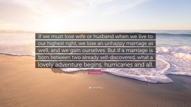 Richard Bach Quote: “If we must lose wife or husband when we live to our highest right, we lose an unhappy marriage as well, and we gain ourselves. But if a marriage is born between two already self-discovered, what a lovely adventure begins, hurricanes and all.”