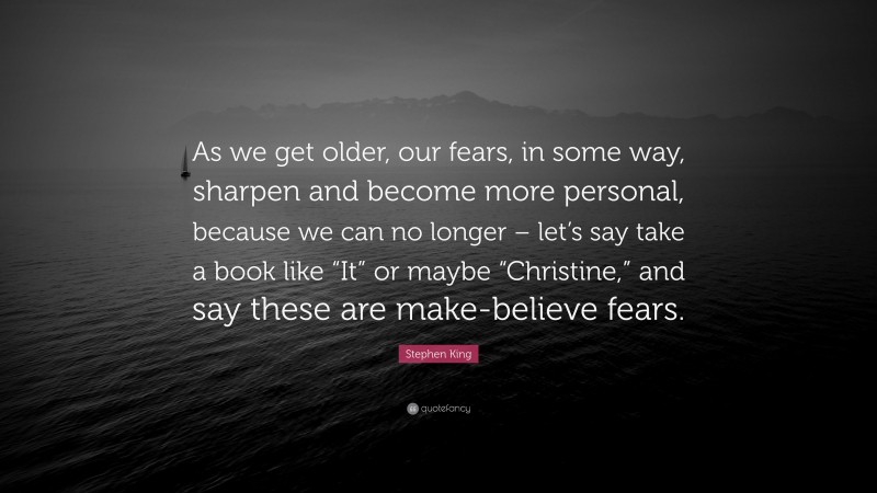 Stephen King Quote: “As we get older, our fears, in some way, sharpen and become more personal, because we can no longer – let’s say take a book like “It” or maybe “Christine,” and say these are make-believe fears.”