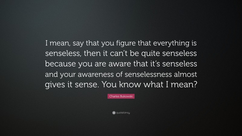 Charles Bukowski Quote: “I mean, say that you figure that everything is senseless, then it can’t be quite senseless because you are aware that it’s senseless and your awareness of senselessness almost gives it sense. You know what I mean?”