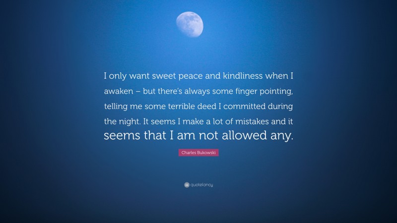 Charles Bukowski Quote: “I only want sweet peace and kindliness when I awaken – but there’s always some finger pointing, telling me some terrible deed I committed during the night. It seems I make a lot of mistakes and it seems that I am not allowed any.”