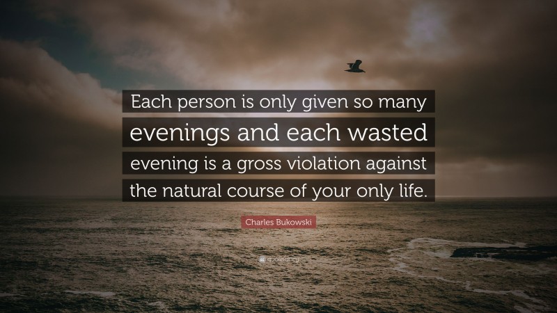 Charles Bukowski Quote: “Each person is only given so many evenings and each wasted evening is a gross violation against the natural course of your only life.”