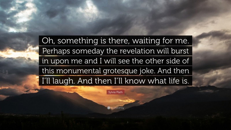 Sylvia Plath Quote: “Oh, something is there, waiting for me. Perhaps someday the revelation will burst in upon me and I will see the other side of this monumental grotesque joke. And then I’ll laugh. And then I’ll know what life is.”