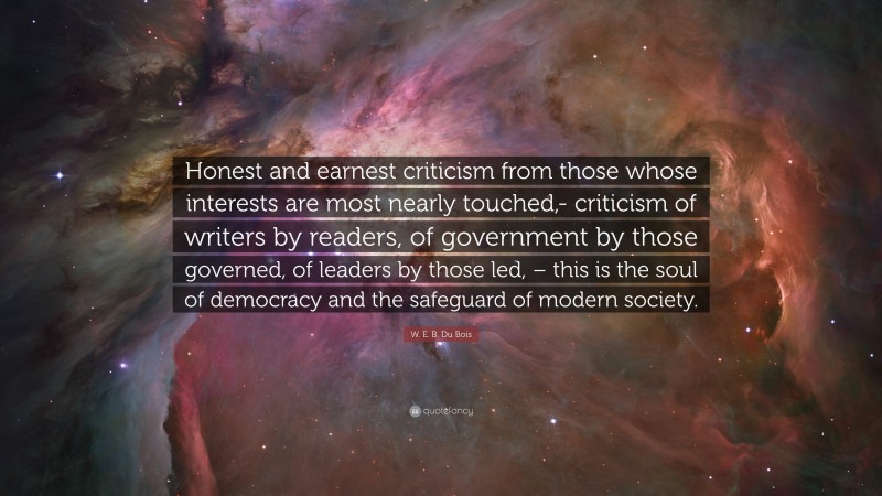 W. E. B. Du Bois Quote: “Honest and earnest criticism from those whose interests are most nearly touched,- criticism of writers by readers, of government by those governed, of leaders by those led, – this is the soul of democracy and the safeguard of modern society.”