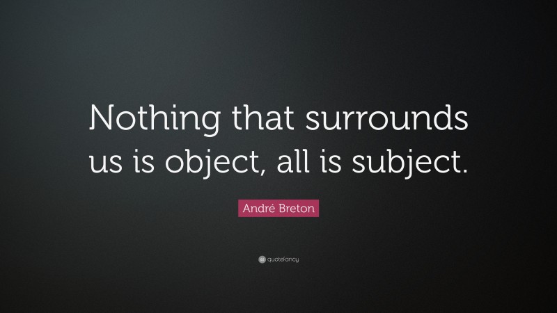 André Breton Quote: “Nothing that surrounds us is object, all is subject.”