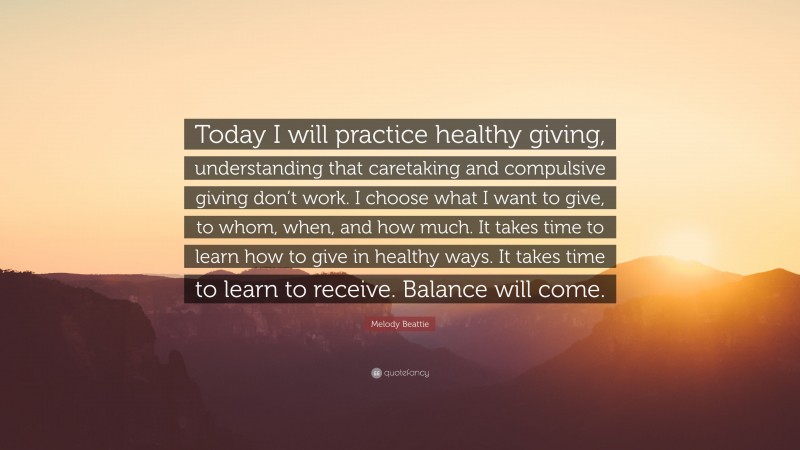 Melody Beattie Quote: “Today I will practice healthy giving, understanding that caretaking and compulsive giving don’t work. I choose what I want to give, to whom, when, and how much. It takes time to learn how to give in healthy ways. It takes time to learn to receive. Balance will come.”