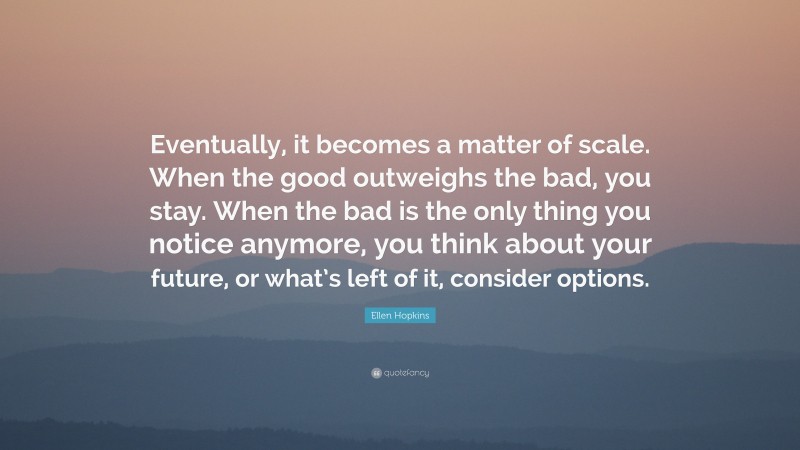 Ellen Hopkins Quote: “Eventually, it becomes a matter of scale. When the good outweighs the bad, you stay. When the bad is the only thing you notice anymore, you think about your future, or what’s left of it, consider options.”