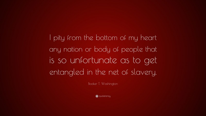 Booker T. Washington Quote: “I pity from the bottom of my heart any nation or body of people that is so unfortunate as to get entangled in the net of slavery.”