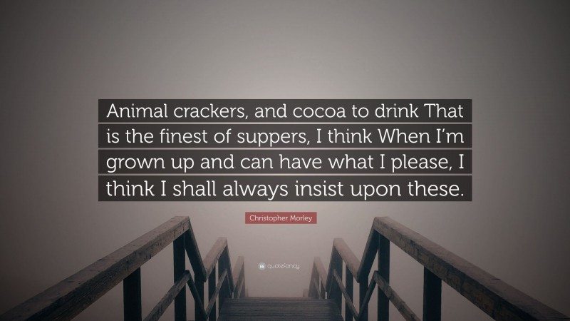 Christopher Morley Quote: “Animal crackers, and cocoa to drink That is the finest of suppers, I think When I’m grown up and can have what I please, I think I shall always insist upon these.”