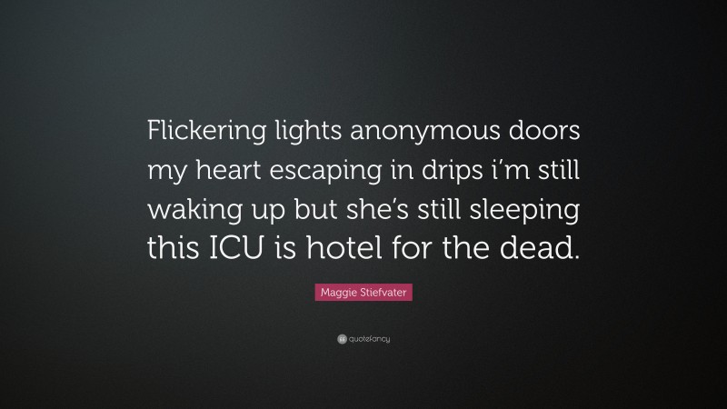 Maggie Stiefvater Quote: “Flickering lights anonymous doors my heart escaping in drips i’m still waking up but she’s still sleeping this ICU is hotel for the dead.”