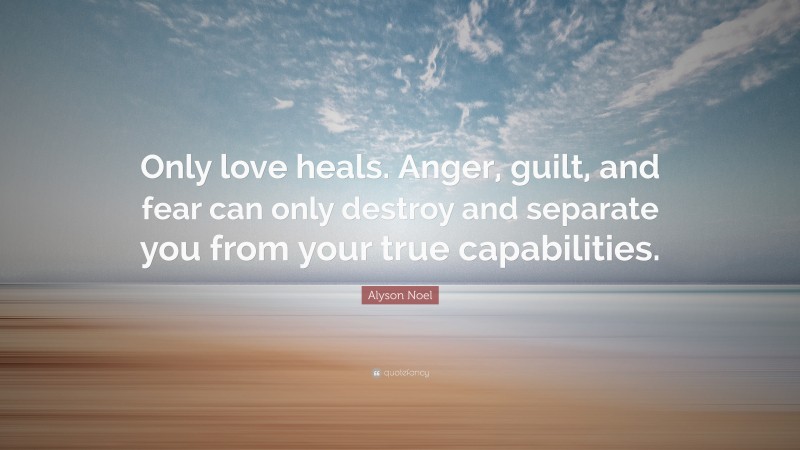 Alyson Noel Quote: “Only love heals. Anger, guilt, and fear can only destroy and separate you from your true capabilities.”
