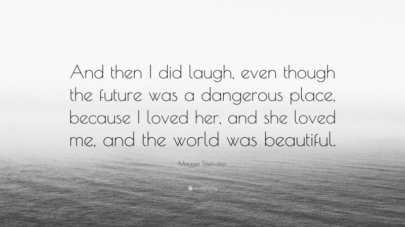Maggie Stiefvater Quote: “And then I did laugh, even though the future was a dangerous place, because I loved her, and she loved me, and the world was beautiful.”