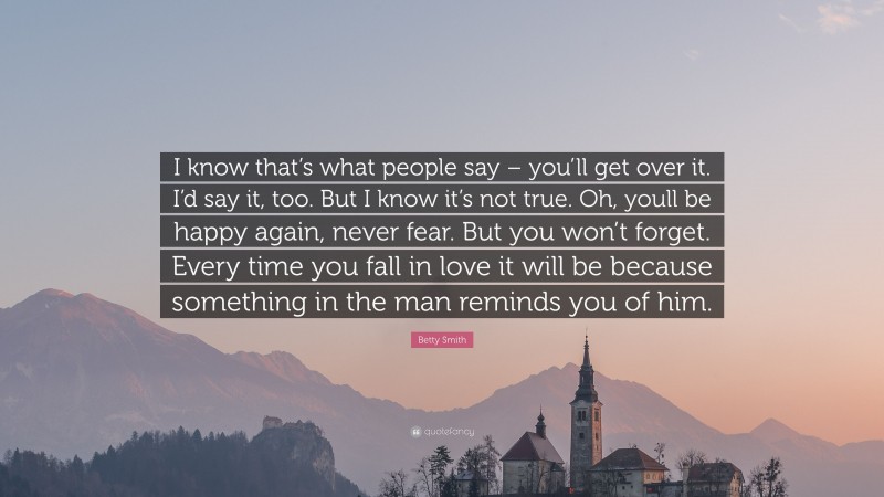 Betty Smith Quote: “I know that’s what people say – you’ll get over it. I’d say it, too. But I know it’s not true. Oh, youll be happy again, never fear. But you won’t forget. Every time you fall in love it will be because something in the man reminds you of him.”