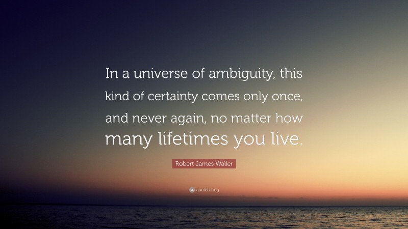 Robert James Waller Quote: “In a universe of ambiguity, this kind of certainty comes only once, and never again, no matter how many lifetimes you live.”