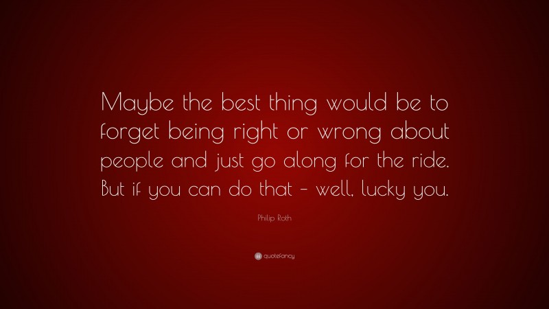 Philip Roth Quote: “Maybe the best thing would be to forget being right or wrong about people and just go along for the ride. But if you can do that – well, lucky you.”