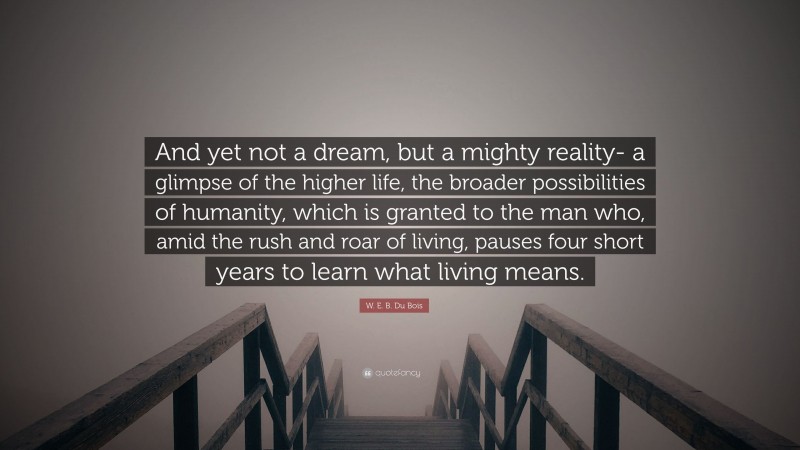 W. E. B. Du Bois Quote: “And yet not a dream, but a mighty reality- a glimpse of the higher life, the broader possibilities of humanity, which is granted to the man who, amid the rush and roar of living, pauses four short years to learn what living means.”