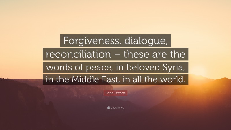 Pope Francis Quote: “Forgiveness, dialogue, reconciliation – these are the words of peace, in beloved Syria, in the Middle East, in all the world.”