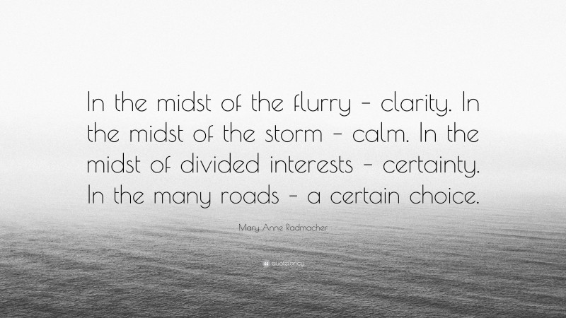 Mary Anne Radmacher Quote: “In the midst of the flurry – clarity. In the midst of the storm – calm. In the midst of divided interests – certainty. In the many roads – a certain choice.”