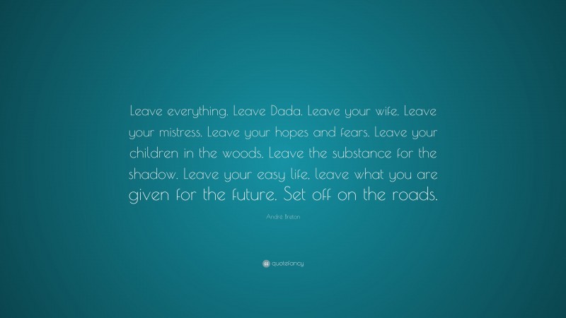 André Breton Quote: “Leave everything. Leave Dada. Leave your wife. Leave your mistress. Leave your hopes and fears. Leave your children in the woods. Leave the substance for the shadow. Leave your easy life, leave what you are given for the future. Set off on the roads.”