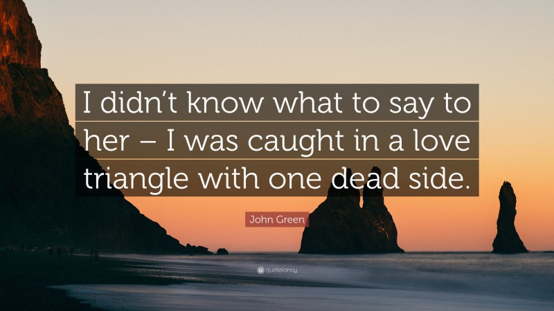 John Green Quote: “I didn’t know what to say to her – I was caught in a love triangle with one dead side.”