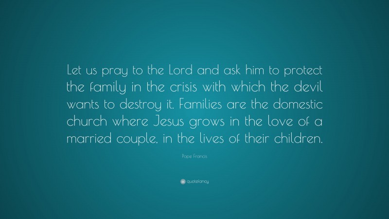 Pope Francis Quote: “Let us pray to the Lord and ask him to protect the family in the crisis with which the devil wants to destroy it. Families are the domestic church where Jesus grows in the love of a married couple, in the lives of their children.”