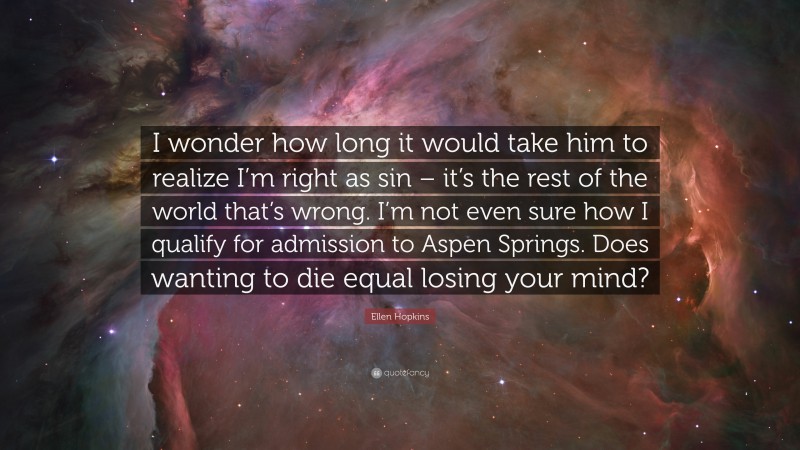 Ellen Hopkins Quote: “I wonder how long it would take him to realize I’m right as sin – it’s the rest of the world that’s wrong. I’m not even sure how I qualify for admission to Aspen Springs. Does wanting to die equal losing your mind?”