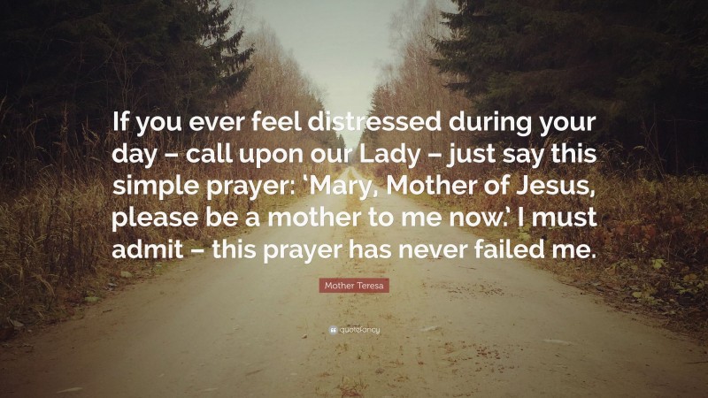 Mother Teresa Quote: “If you ever feel distressed during your day – call upon our Lady – just say this simple prayer: ‘Mary, Mother of Jesus, please be a mother to me now.’ I must admit – this prayer has never failed me.”