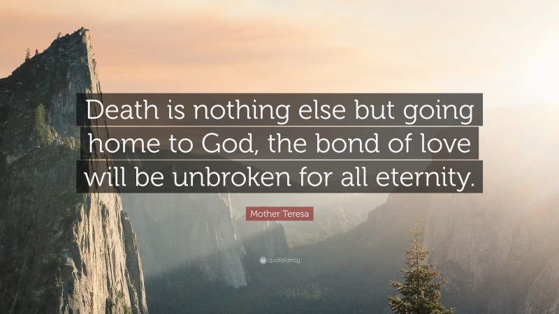 Mother Teresa Quote: “Death is nothing else but going home to God, the bond of love will be unbroken for all eternity.”