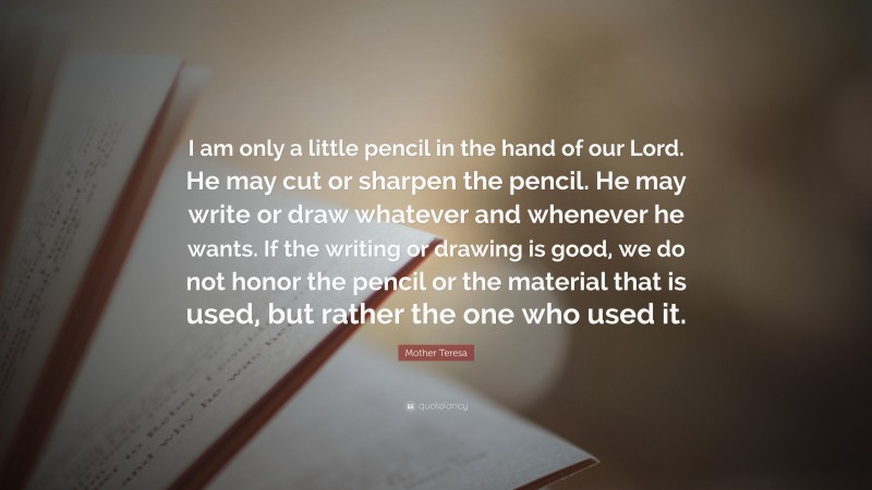 Mother Teresa Quote: “I am only a little pencil in the hand of our Lord. He may cut or sharpen the pencil. He may write or draw whatever and whenever he wants. If the writing or drawing is good, we do not honor the pencil or the material that is used, but rather the one who used it.”