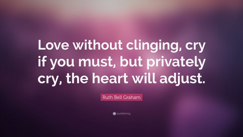Ruth Bell Graham Quote: “Love without clinging, cry if you must, but privately cry, the heart will adjust.”