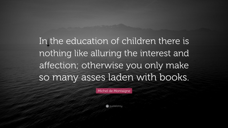 Michel de Montaigne Quote: “In the education of children there is nothing like alluring the interest and affection; otherwise you only make so many asses laden with books.”