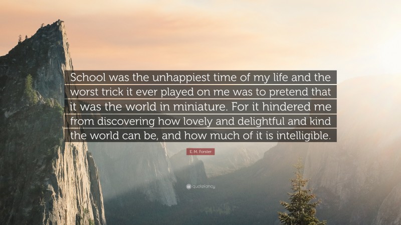 E. M. Forster Quote: “School was the unhappiest time of my life and the worst trick it ever played on me was to pretend that it was the world in miniature. For it hindered me from discovering how lovely and delightful and kind the world can be, and how much of it is intelligible.”