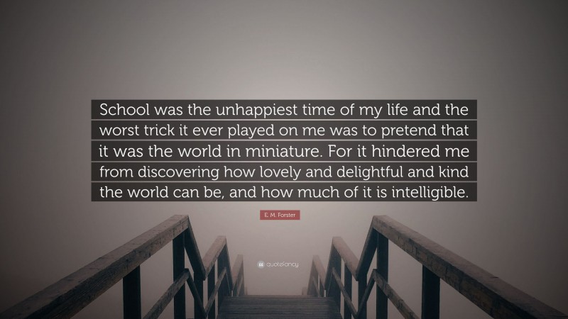 E. M. Forster Quote: “School was the unhappiest time of my life and the worst trick it ever played on me was to pretend that it was the world in miniature. For it hindered me from discovering how lovely and delightful and kind the world can be, and how much of it is intelligible.”