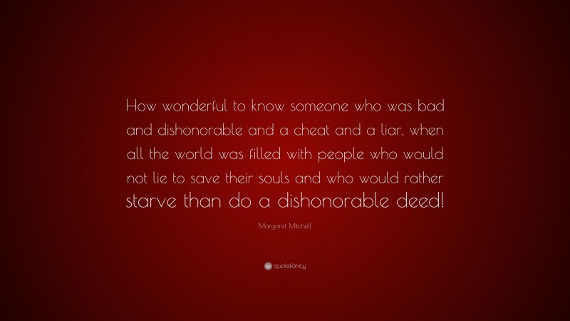 Margaret Mitchell Quote: “How wonderful to know someone who was bad and dishonorable and a cheat and a liar, when all the world was filled with people who would not lie to save their souls and who would rather starve than do a dishonorable deed!”