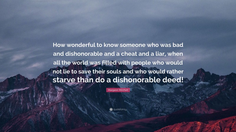 Margaret Mitchell Quote: “How wonderful to know someone who was bad and dishonorable and a cheat and a liar, when all the world was filled with people who would not lie to save their souls and who would rather starve than do a dishonorable deed!”