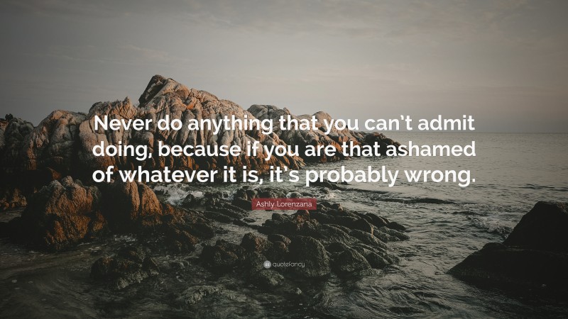 Ashly Lorenzana Quote: “Never do anything that you can’t admit doing, because if you are that ashamed of whatever it is, it’s probably wrong.”