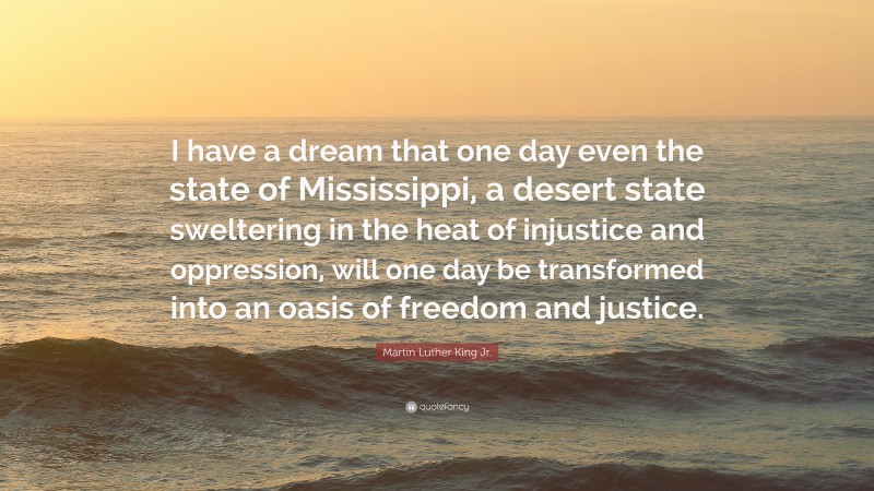 Martin Luther King Jr. Quote: “I have a dream that one day even the state of Mississippi, a desert state sweltering in the heat of injustice and oppression, will one day be transformed into an oasis of freedom and justice.”