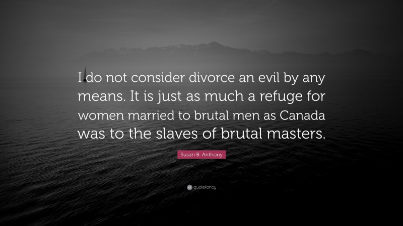 Susan B. Anthony Quote: “I do not consider divorce an evil by any means. It is just as much a refuge for women married to brutal men as Canada was to the slaves of brutal masters.”