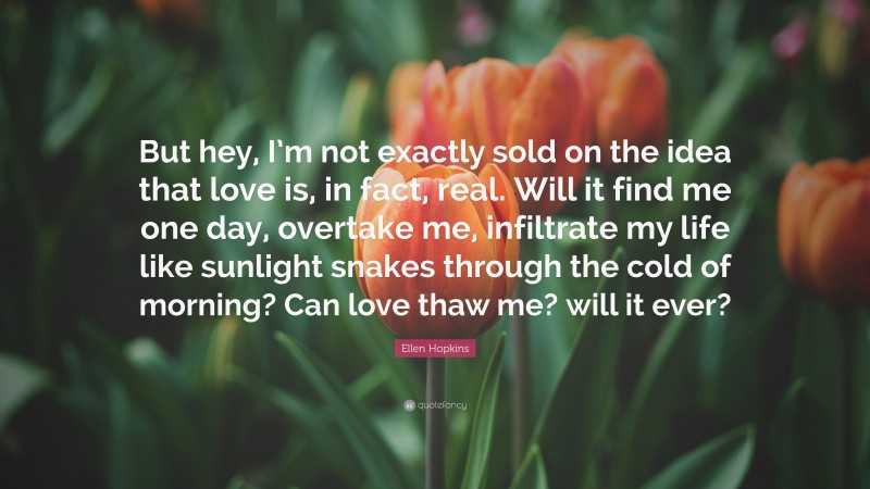 Ellen Hopkins Quote: “But hey, I’m not exactly sold on the idea that love is, in fact, real. Will it find me one day, overtake me, infiltrate my life like sunlight snakes through the cold of morning? Can love thaw me? will it ever?”