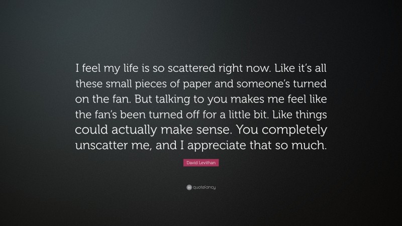 David Levithan Quote: “I feel my life is so scattered right now. Like it’s all these small pieces of paper and someone’s turned on the fan. But talking to you makes me feel like the fan’s been turned off for a little bit. Like things could actually make sense. You completely unscatter me, and I appreciate that so much.”