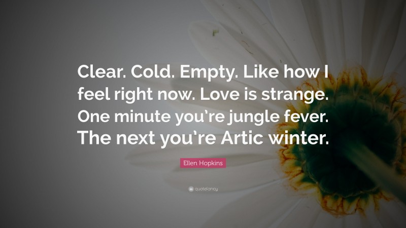 Ellen Hopkins Quote: “Clear. Cold. Empty. Like how I feel right now. Love is strange. One minute you’re jungle fever. The next you’re Artic winter.”