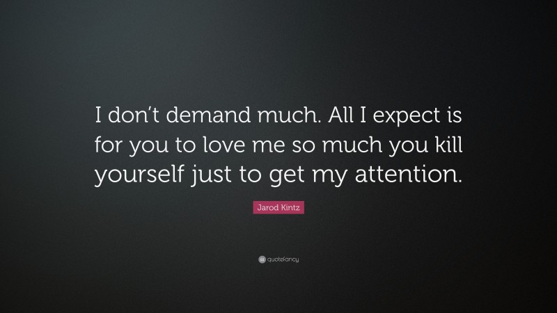 Jarod Kintz Quote: “I don’t demand much. All I expect is for you to love me so much you kill yourself just to get my attention.”