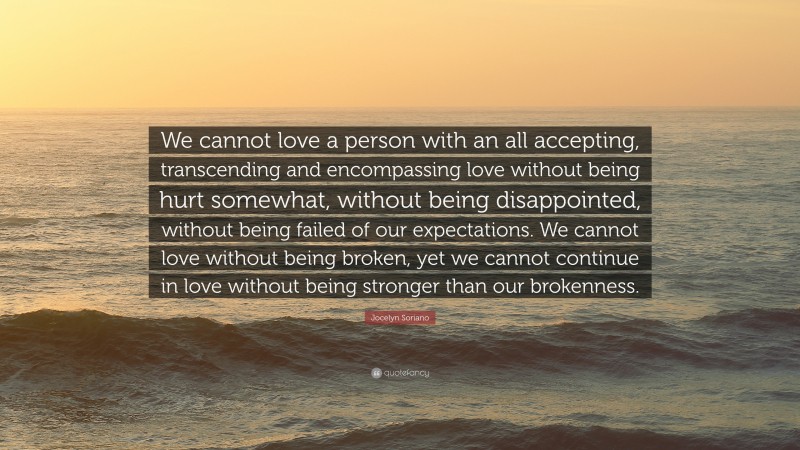 Jocelyn Soriano Quote: “We cannot love a person with an all accepting, transcending and encompassing love without being hurt somewhat, without being disappointed, without being failed of our expectations. We cannot love without being broken, yet we cannot continue in love without being stronger than our brokenness.”