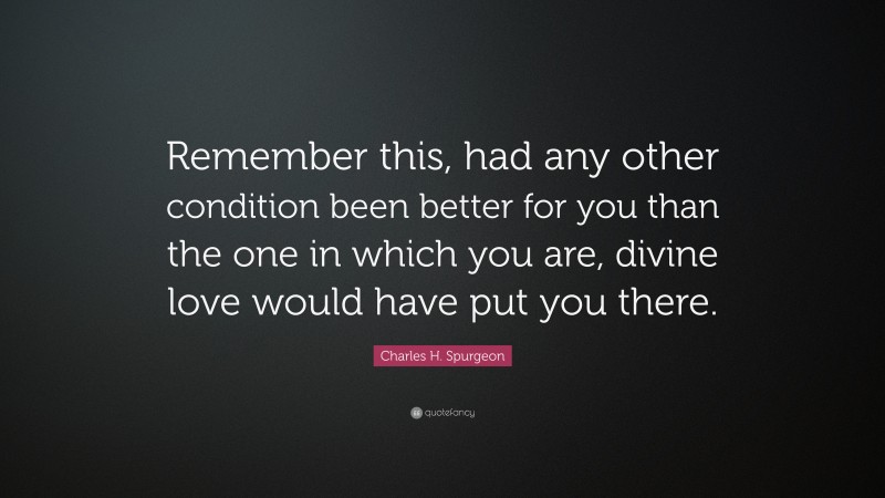 Charles H. Spurgeon Quote: “Remember this, had any other condition been better for you than the one in which you are, divine love would have put you there.”