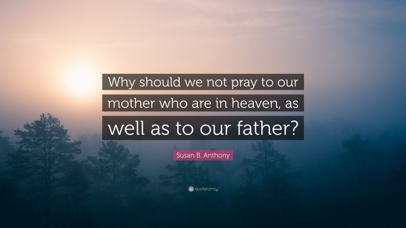 Susan B. Anthony Quote: “Why should we not pray to our mother who are in heaven, as well as to our father?”