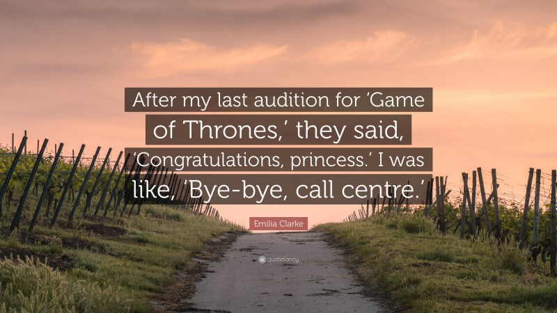 Emilia Clarke Quote: “After my last audition for ‘Game of Thrones,’ they said, ‘Congratulations, princess.’ I was like, ‘Bye-bye, call centre.’”