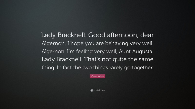 Oscar Wilde Quote: “Lady Bracknell. Good afternoon, dear Algernon, I hope you are behaving very well. Algernon. I’m feeling very well, Aunt Augusta. Lady Bracknell. That’s not quite the same thing. In fact the two things rarely go together.”